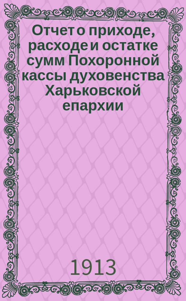 Отчет о приходе, расходе и остатке сумм Похоронной кассы духовенства Харьковской епархии, состоящей при Кассе эмеритальной... ... за 1912 год