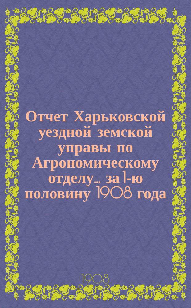 Отчет Харьковской уездной земской управы по Агрономическому отделу... ... за 1-ю половину 1908 года