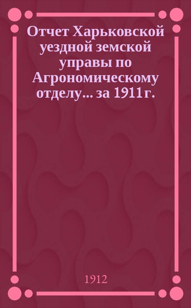 Отчет Харьковской уездной земской управы по Агрономическому отделу... ... за 1911 г. : ... за 1911 г. ; Доклады Харьковской уездной земской управы по Агрономическому отделу очередному Уездному земскому собранию 1912 года