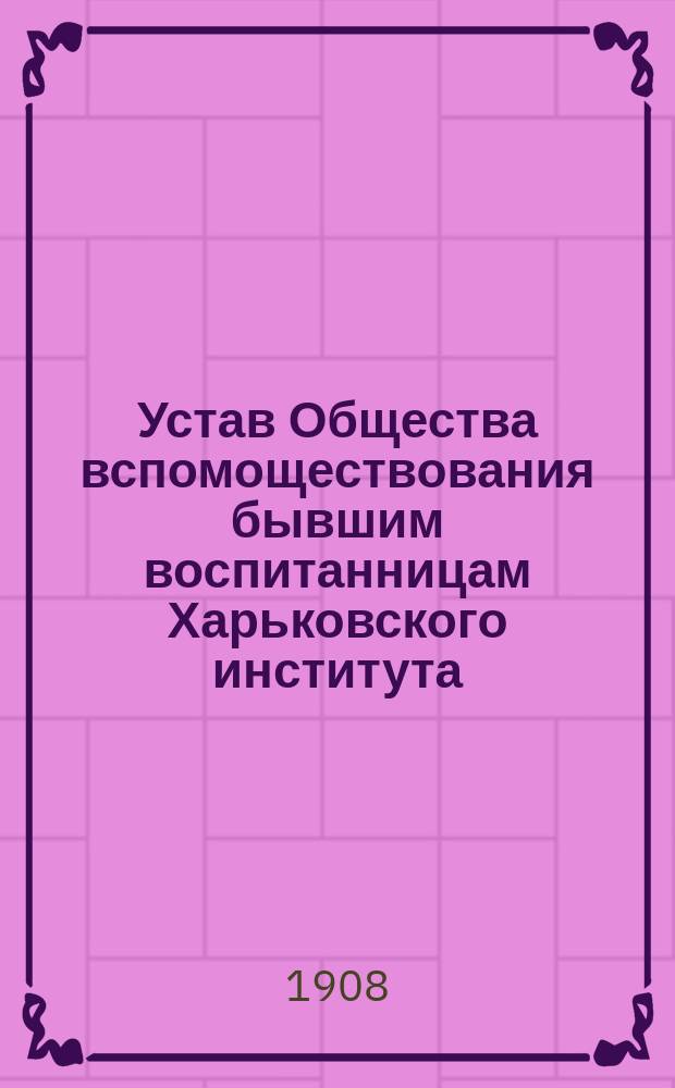 Устав Общества вспомоществования бывшим воспитанницам Харьковского института : Утв. 18 нояб. 1908 г.