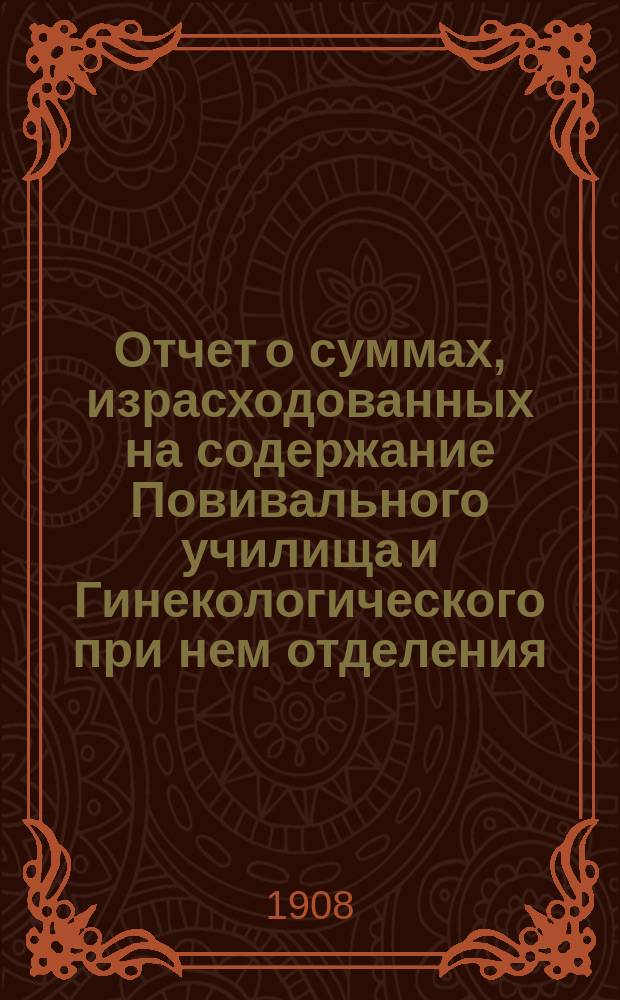 Отчет о суммах, израсходованных на содержание Повивального училища и Гинекологического при нем отделения... ... за 1907 год