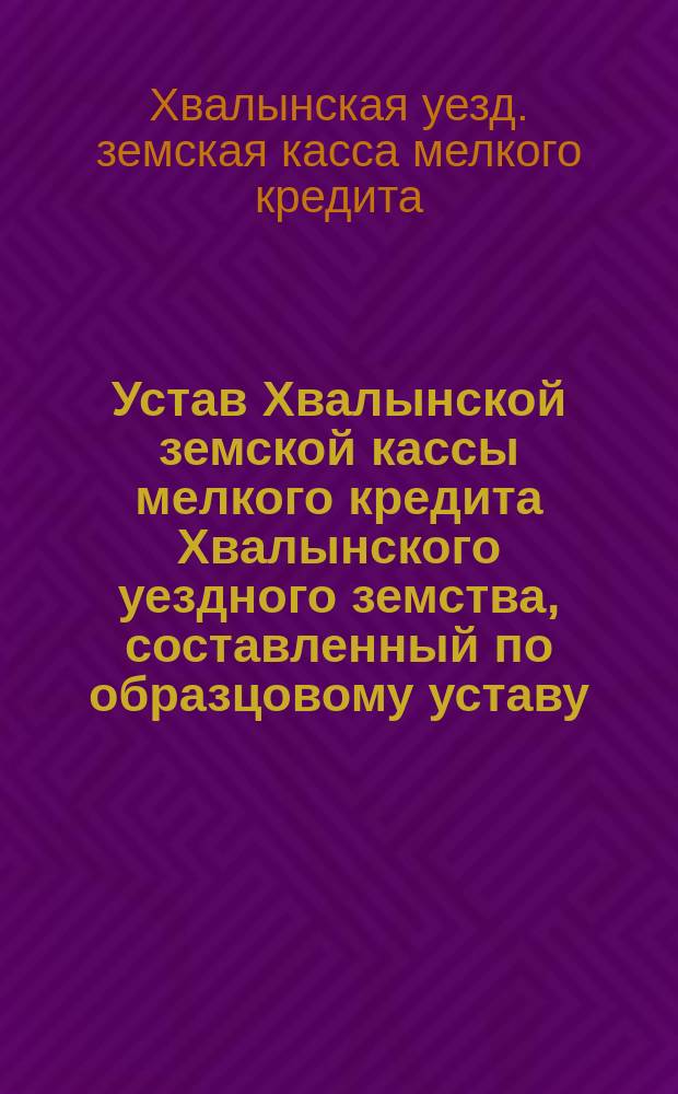 Устав Хвалынской земской кассы мелкого кредита Хвалынского уездного земства, составленный по образцовому уставу, утвержденному г. министром финансов 14 июня 1906 года