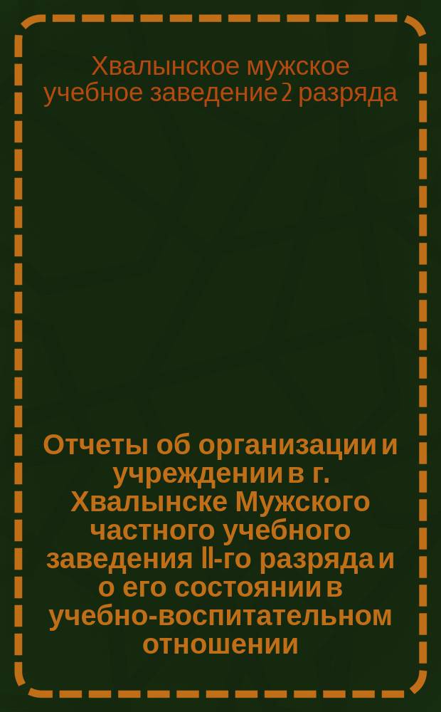 Отчеты об организации и учреждении в г. Хвалынске Мужского частного учебного заведения II-го разряда и о его состоянии в учебно-воспитательном отношении, о деятельности Правления Родительского кружка и движении денежных сумм со времени открытия Общества, по 1-е августа 1908 года : (Два года существования)