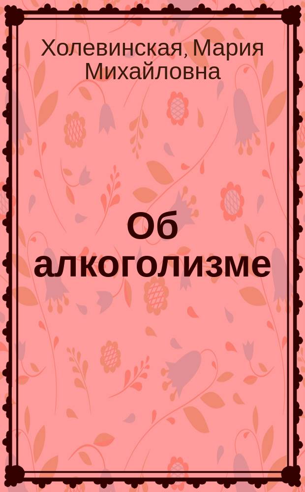 Об алкоголизме : Публ. лекция д-ра М.М. Холевинской, прочит. 17 февр. 1908 г. в пользу О-ва вспомоществования бедным учащимся в низших уч-щах г. Астрахани