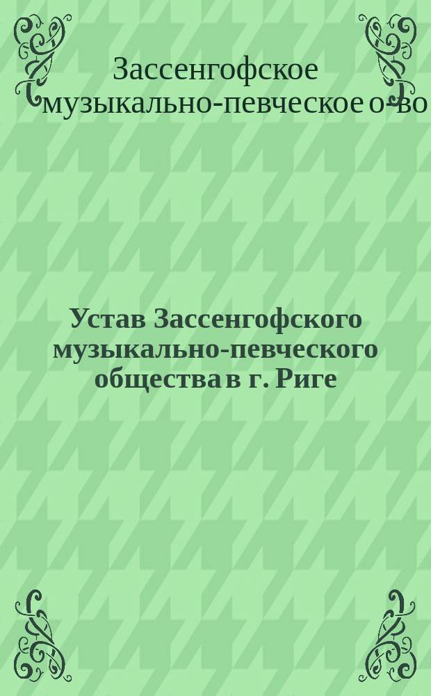 Устав Зассенгофского музыкально-певческого общества в г. Риге : Утв. 5 июля 1907 г. : С доп., утв. 18 марта 1909 г.