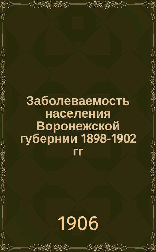 Заболеваемость населения Воронежской губернии 1898-1902 гг : По карточ. регистрации врачеб. амбулаторий. Т. 1. Т. 1. Ч. 1 : Общий очерк заболеваемости