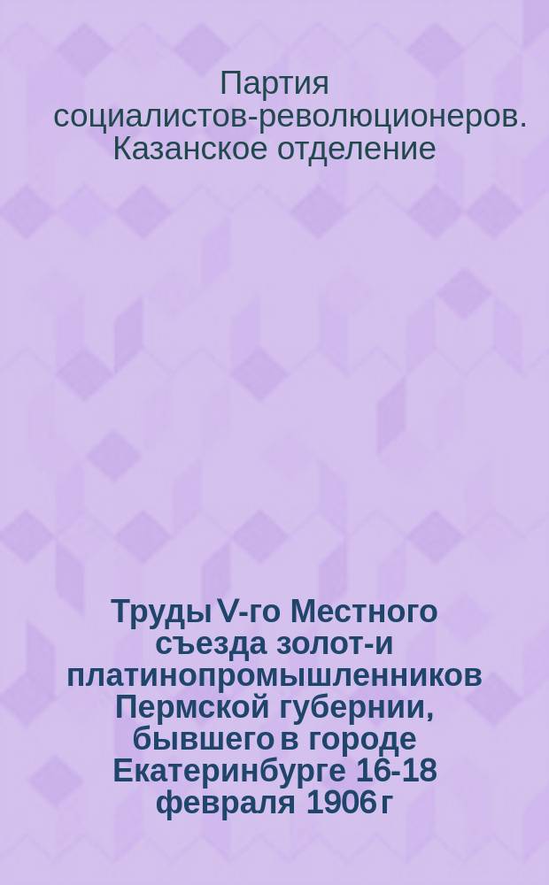 Труды V-го Местного съезда золото- и платинопромышленников Пермской губернии, бывшего в городе Екатеринбурге 16-18 февраля 1906 г.