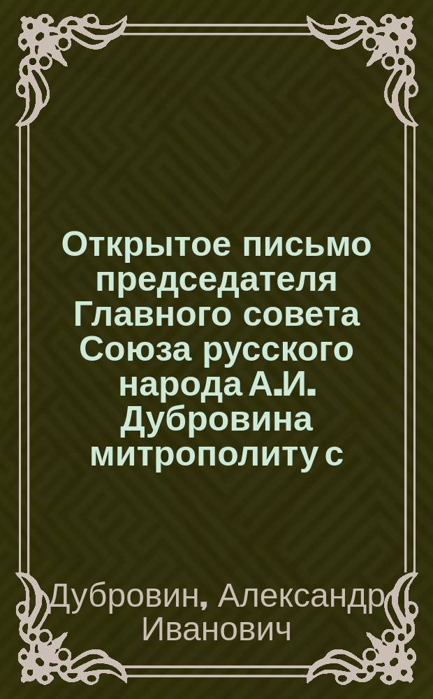 Открытое письмо председателя Главного совета Союза русского народа А.И. Дубровина митрополиту с.-петербургскому Антонию, первенствующему члену Св. Синода : С прил. письма в ред. "Рус. знамени" Н. Дурново