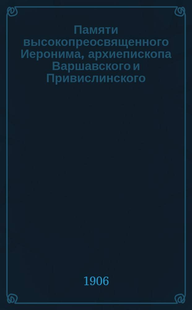 Памяти высокопреосвященного Иеронима, архиепископа Варшавского и Привислинского : (20 июля 1836 г., ум. 2 ноября 1905 г.) : Сборник