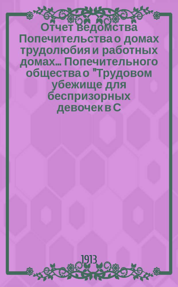 Отчет ведомства Попечительства о домах трудолюбия и работных домах... Попечительного общества о "Трудовом убежище для беспризорных девочек в С.П.Б. ...", учрежденного Татианой Богородицкой в 1903 году... ... за 1912 год