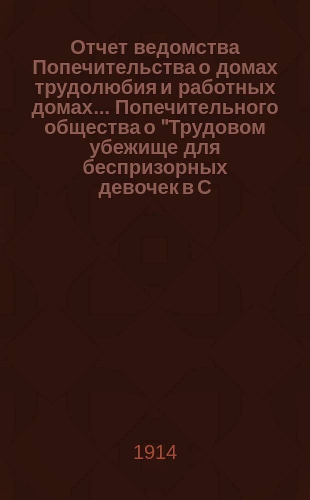 Отчет ведомства Попечительства о домах трудолюбия и работных домах... Попечительного общества о "Трудовом убежище для беспризорных девочек в С.П.Б. ...", учрежденного Татианой Богородицкой в 1903 году... ... за 1913 год