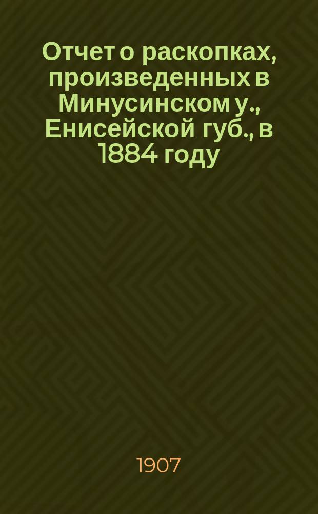 Отчет о раскопках, произведенных в Минусинском у., Енисейской губ., в 1884 году