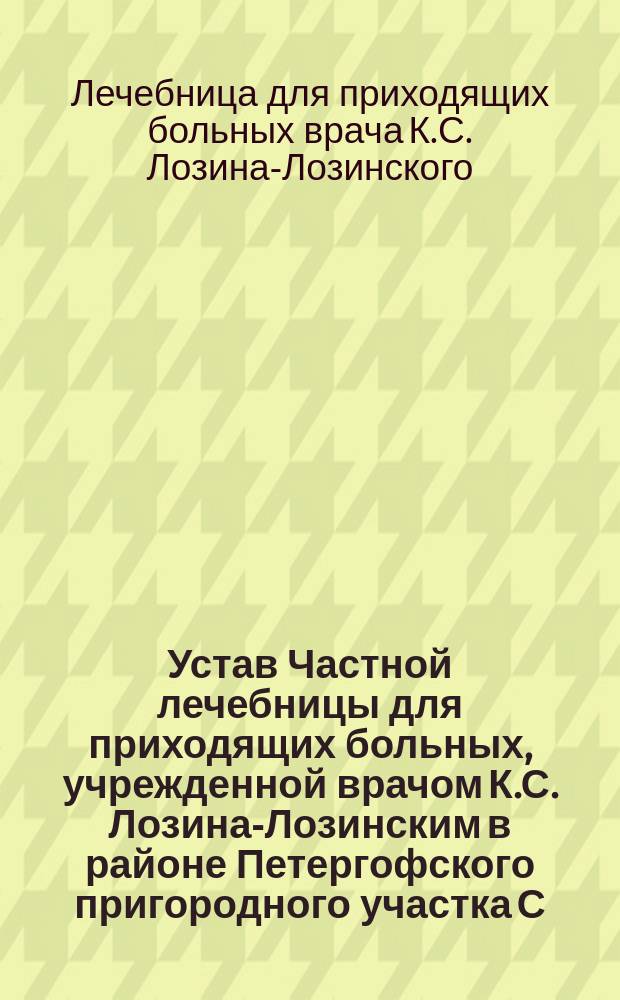 Устав Частной лечебницы для приходящих больных, учрежденной врачом К.С. Лозина-Лозинским в районе Петергофского пригородного участка С.-Петербургского уезда : Утв. 28 авг. 1907 г.