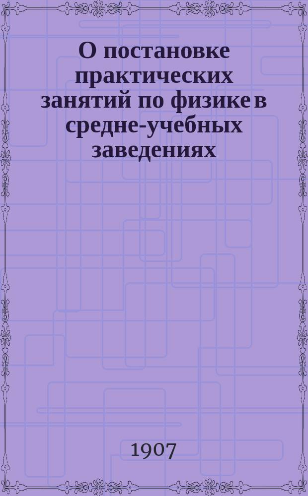 О постановке практических занятий по физике в средне-учебных заведениях : Докл., прочит. 2 янв. 1907 г. на Каникуляр. курсах при Ун-те св. Владимира для преп. физики Киев. учеб. окр