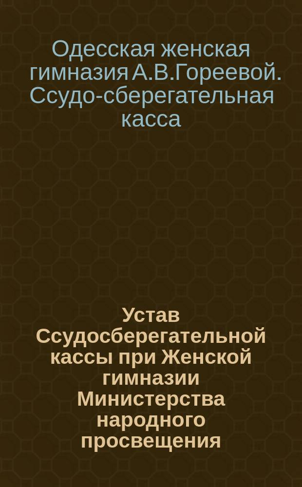 Устав Ссудосберегательной кассы при Женской гимназии Министерства народного просвещения, учрежденной А.В. Поликарповой в г. Одессе : Утв. 28 нояб. 1906 г.