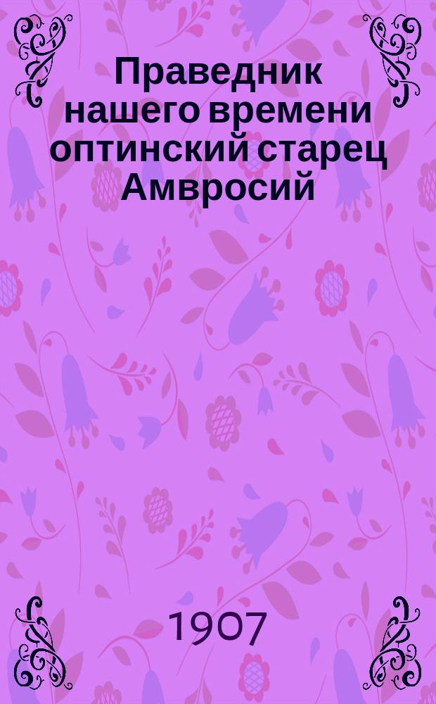 ... Праведник нашего времени оптинский старец Амвросий : Жизнь его и подвиги