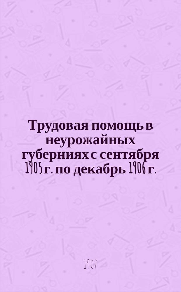 Трудовая помощь в неурожайных губерниях с сентября 1905 г. по декабрь 1906 г. : Предвар. отчет главноуполномоченного Попечительства о трудовой помощи статс-секр. Галкина-Враского