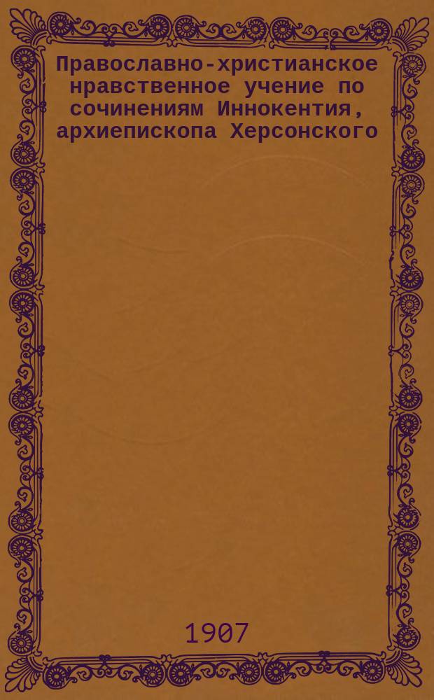 Православно-христианское нравственное учение по сочинениям Иннокентия, архиепископа Херсонского : С портр. высокопреосвященнейшего Иннокентия : (Ко дню 50-летия со дня кончины высокопреосвящ. Иннокентия, ум. 26 мая 1857 г.) : В 2 т