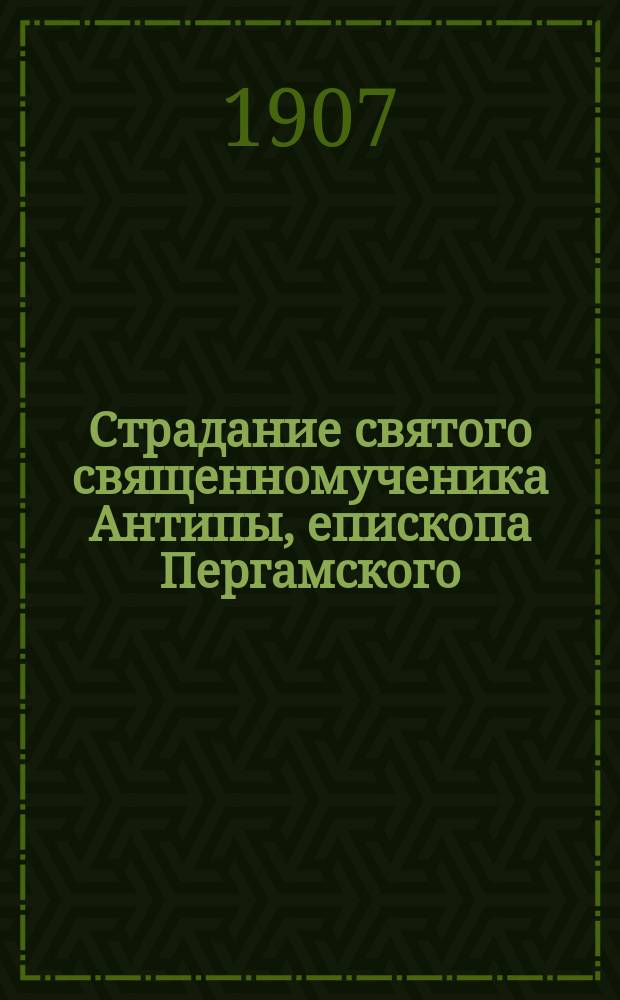 Страдание святого священномученика Антипы, епископа Пергамского : Изложено на рус. яз. по руководству Четьих-Миней св. Димитрия Ростовского. с объясн. примеч. : С изображением священномученика