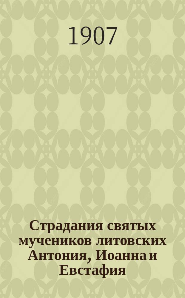 Страдания святых мучеников литовских Антония, Иоанна и Евстафия : Изложено на рус. яз. по руководству Четьих-Миней св. Димитрия Ростовского, с объясн. примеч. : С изображением святых мучеников
