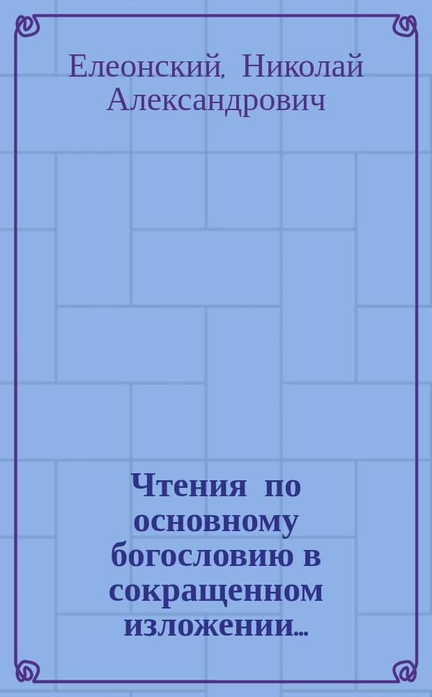 Чтения по основному богословию в сокращенном изложении... : (В пособие при подгот. к экзаменам)