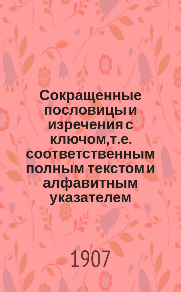 Сокращенные пословицы и изречения с ключом, т. е. соответственным полным текстом и алфавитным указателем : Пособие для повторения и запоминания пословиц, изречений, уподоблений, загадок, острот, крылатых слов, остроум. вопросов и ответов, поэтич. образцов, находчивых возражений и т. п. Вып. 1