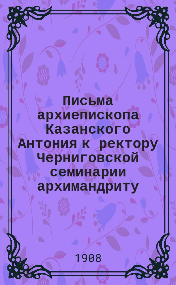 Письма архиепископа Казанского Антония к ректору Черниговской семинарии архимандриту (впоследствии епископу) Евгению