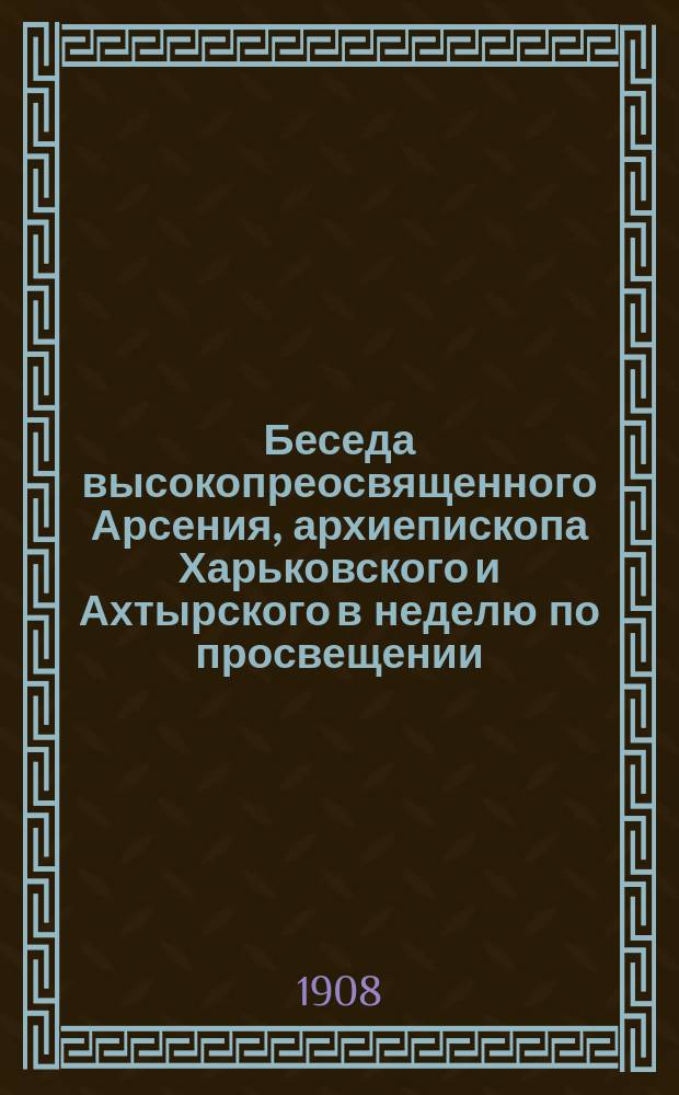 Беседа высокопреосвященного Арсения, архиепископа Харьковского и Ахтырского в неделю по просвещении : Произнесена ! на литургии в Озерян. церкви Покров. монастыря, 3 янв. 1908 г