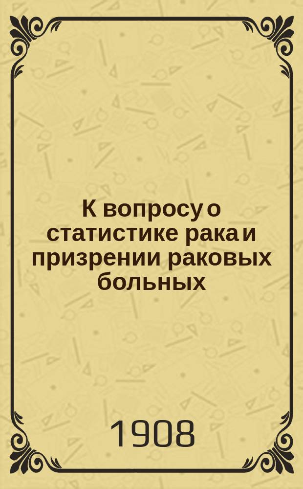 К вопросу о статистике рака и призрении раковых больных : Сообщ. в Учен. отд. О-ва для борьбы с раковыми заболеваниями 25/XI 1908 г.