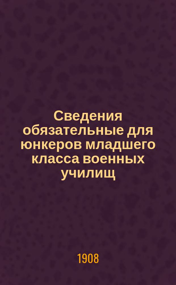 Сведения обязательные для юнкеров младшего класса военных училищ : Сост. по прогр., утвержд. воен. министром : (Приказ по Воен. ведом. 1893 г. № 195)