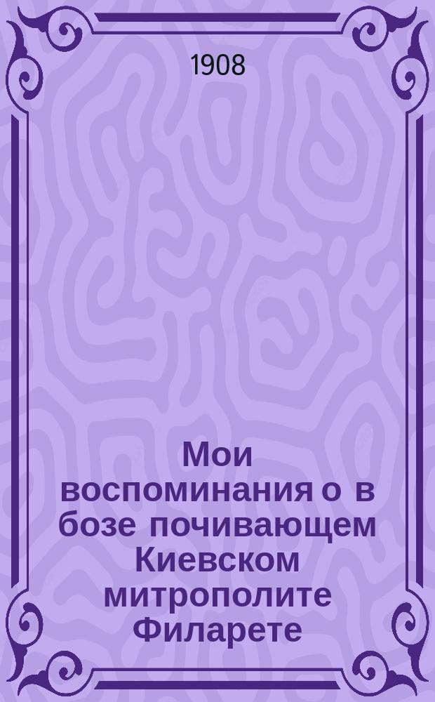 Мои воспоминания о в бозе почивающем Киевском митрополите Филарете : (По поводу исполнившегося 21 дек. 1907 г. 50-летия со дня кончины его)