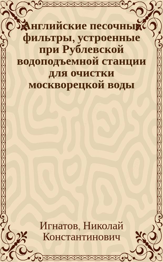 Английские песочные фильтры, устроенные при Рублевской водоподъемной станции для очистки москворецкой воды : 1902-1905 гг. : Обзор деятельности "Комис. по исслед. работы фильтров и воды для нового моск. водопровода"