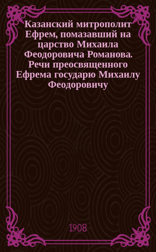 Казанский митрополит Ефрем, помазавший на царство Михаила Феодоровича Романова. [Речи преосвященного Ефрема государю Михаилу Феодоровичу]