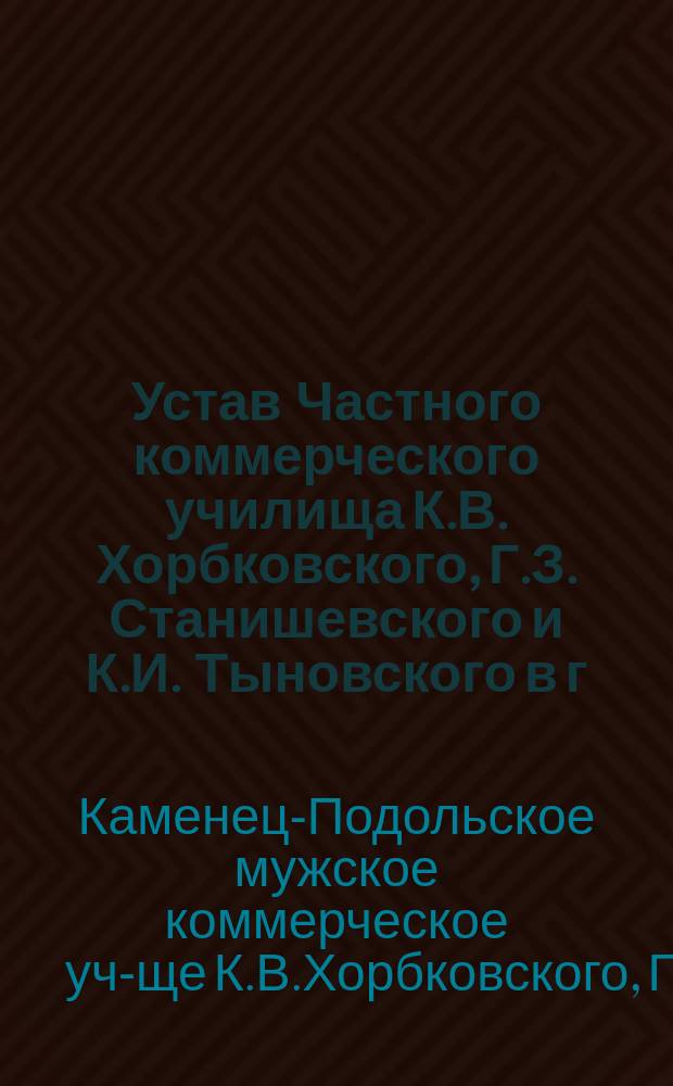 Устав Частного коммерческого училища К.В. Хорбковского, Г.З. Станишевского и К.И. Тыновского в г. Каменец-Подольске : Утв. 25 сент. 1908 г.