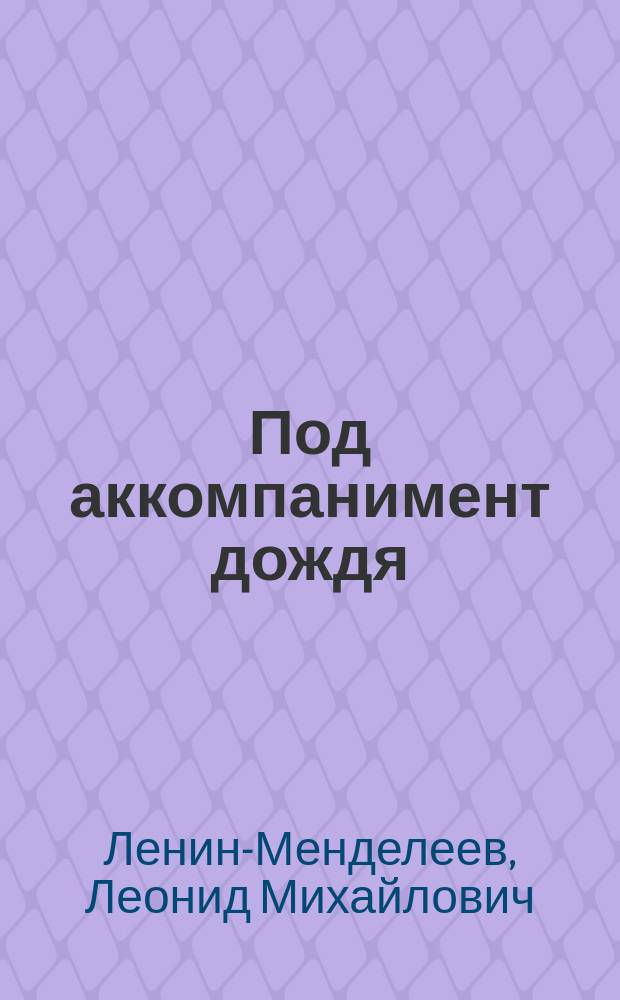 Под аккомпанимент дождя : Сценка из моря житейского в 1 д. Л.М. Ленина-Менделеева