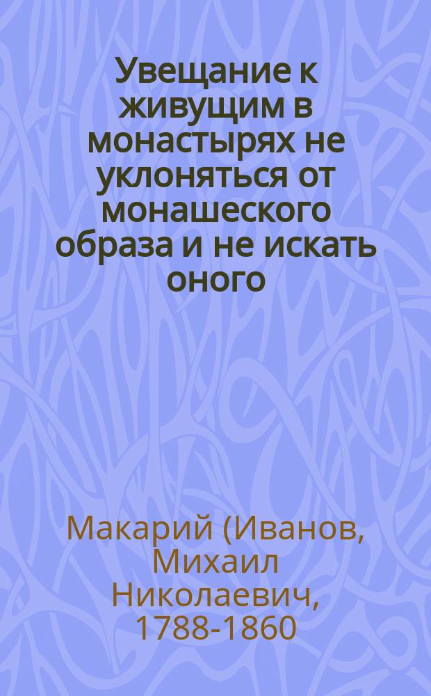 Увещание к живущим в монастырях не уклоняться от монашеского образа и не искать оного : (Из наставлений старца Оптиной пустыни, иеросхимонаха Макария)