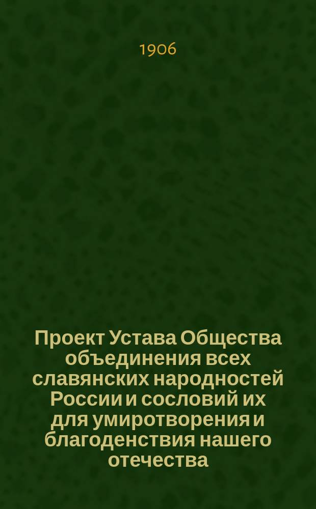Проект Устава Общества объединения всех славянских народностей России и сословий их для умиротворения и благоденствия нашего отечества : 19 29/VI 06, сост. пом. присяж. поверенного при Киев. окр. суде Семеном Ивановичем Богуславским