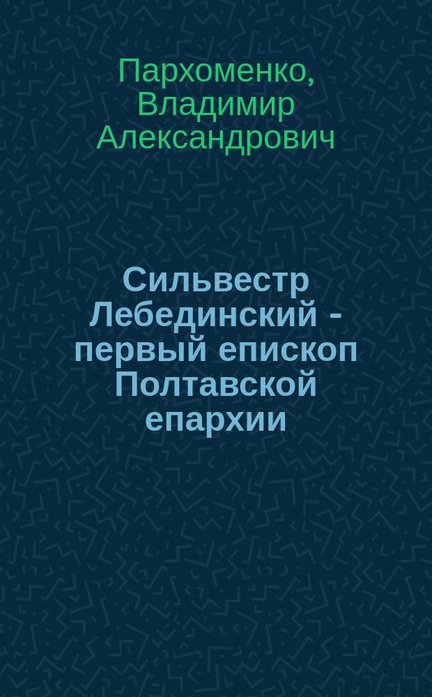 Сильвестр Лебединский - первый епископ Полтавской епархии : (К столетию со дня кончины)
