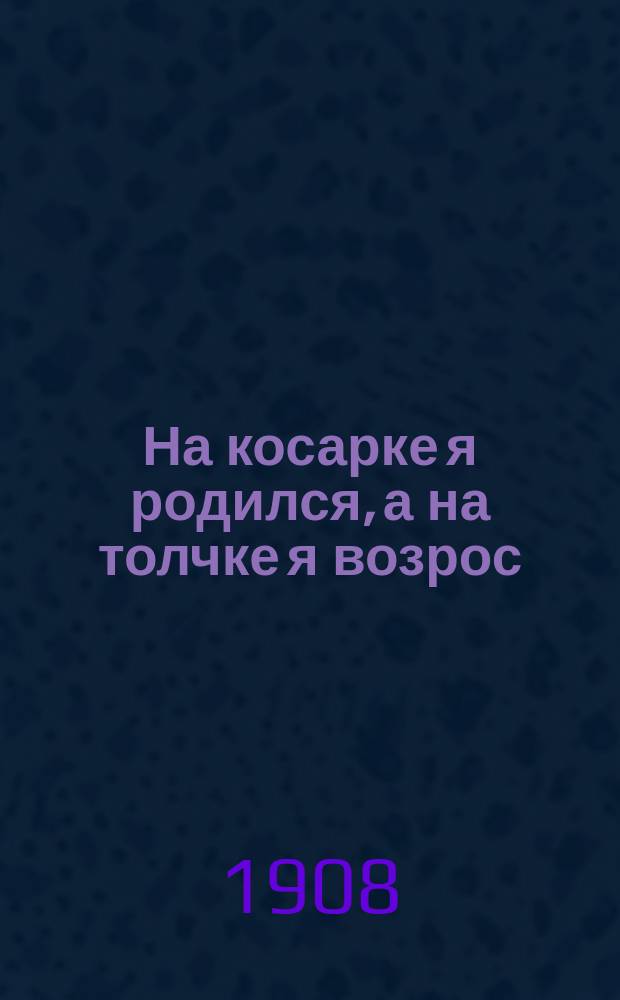На косарке я родился, а на толчке я возрос : Песни одес. босяков "толчка и косарки" на раз. груст. и веселые мотивы, взятые из глав. первоклас. базаров : (На мотивы: Сухою корочкой питалась и Ах ты, дева молодая)