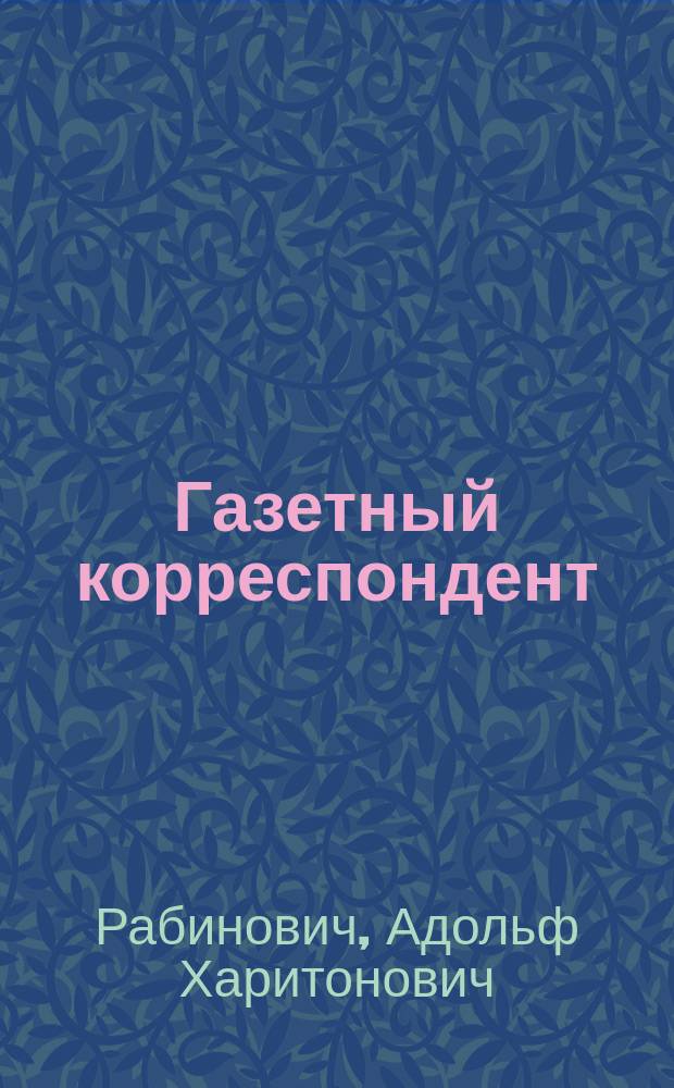 Газетный корреспондент : Первое в России практ. руководство, где и как добывать газет. материал, и техника корреспонденции : По лекциям Одес. курсов газет. техники А.Х. Рабиновича-Чивонибара