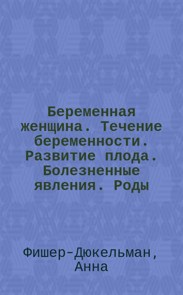 Беременная женщина. Течение беременности. Развитие плода. Болезненные явления. Роды. Акушерская помощь. Уход за родильницей : (Извлеч. из кн. Die Frau als Hausärztin) : Пер. с нем