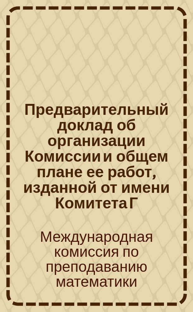 Предварительный доклад об организации Комиссии и общем плане ее работ, изданной от имени Комитета Г. Фером : Из журн. L'Enseignement Mathématigue (офиц. органа Комис.) № от 15 нояб. 1908 г
