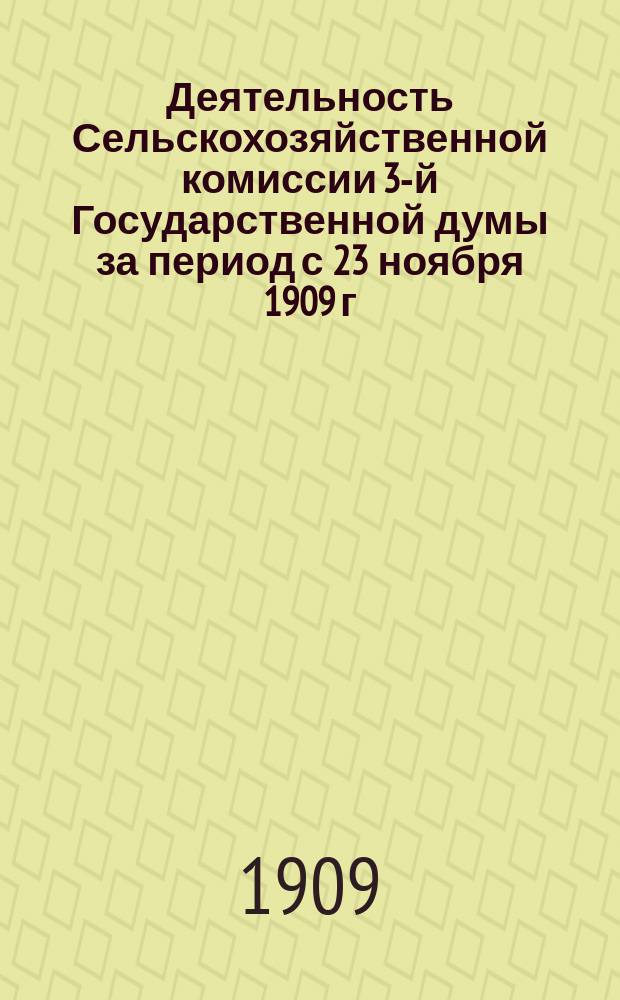 Деятельность Сельскохозяйственной комиссии 3-й Государственной думы за период с 23 ноября 1909 г. по 11 мая 1910 г. ... с 21 февраля по 13 мая 1909 г.