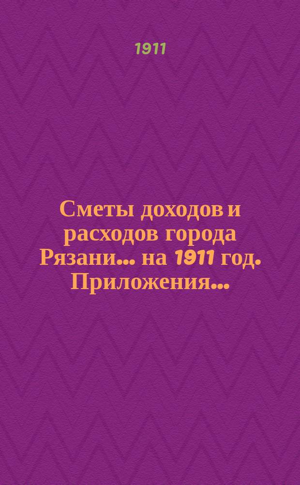 Сметы доходов и расходов города Рязани... ... на 1911 год. Приложения... : Приложения...