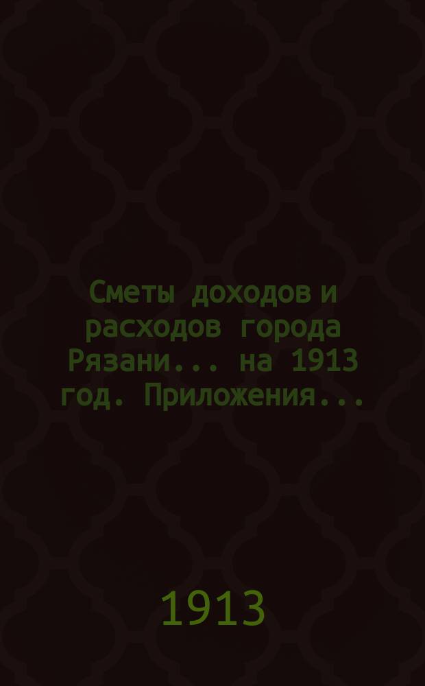Сметы доходов и расходов города Рязани... .... на 1913 год. Приложения... : Приложения...