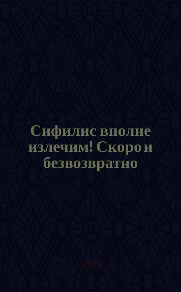 Сифилис вполне излечим! Скоро и безвозвратно : Новейшие взгляды на происхождение сифилиса и новейшие способы предупреждения и лечения. Когда больные сифилисом могут жениться : По проф. Нейссеру, Мечникову, Тарновскому, Гэ и др