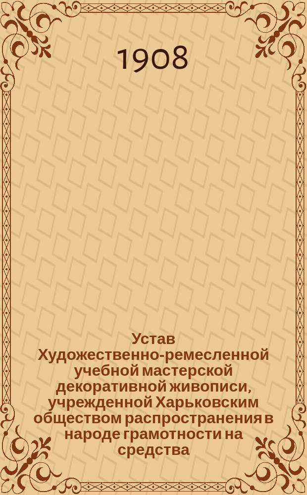 Устав Художественно-ремесленной учебной мастерской декоративной живописи, учрежденной Харьковским обществом распространения в народе грамотности на средства, завещанные Обществу полковником Н.О. Бородаевским : Утв. 13 сент. 1908 г.