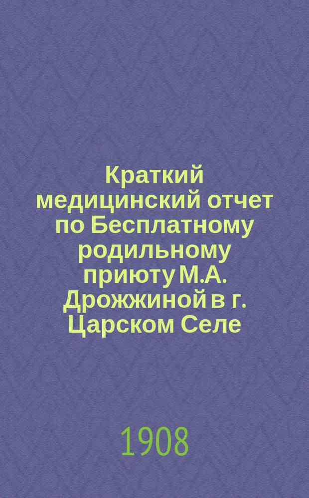 Краткий медицинский отчет по Бесплатному родильному приюту М.А. Дрожжиной в г. Царском Селе... ... за 1907 год
