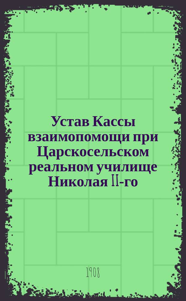 Устав Кассы взаимопомощи при Царскосельском реальном училище Николая II-го : Утв. 10 мая 1908 г.