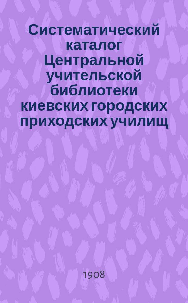 Систематический каталог Центральной учительской библиотеки киевских городских приходских училищ, учрежденной в 1884 году